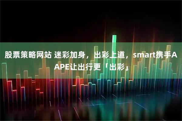 股票策略网站 迷彩加身，出彩上道，smart携手AAPE让出行更「出彩」