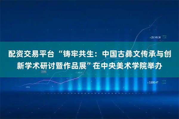 配资交易平台 “铸牢共生：中国古彝文传承与创新学术研讨暨作品展”在中央美术学院举办