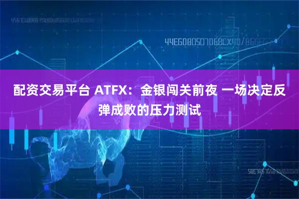配资交易平台 ATFX：金银闯关前夜 一场决定反弹成败的压力测试