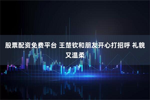 股票配资免费平台 王楚钦和朋友开心打招呼 礼貌又温柔