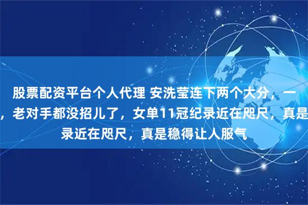 股票配资平台个人代理 安洗莹连下两个大分，一把碾压山口茜，老对手都没招儿了，女单11冠纪录近在咫尺，真是稳得让人服气