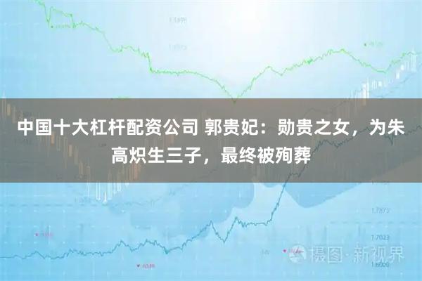 中国十大杠杆配资公司 郭贵妃：勋贵之女，为朱高炽生三子，最终被殉葬