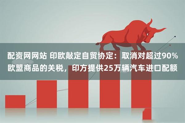 配资网网站 印欧敲定自贸协定：取消对超过90%欧盟商品的关税，印方提供25万辆汽车进口配额