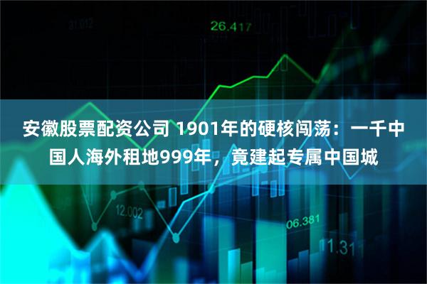 安徽股票配资公司 1901年的硬核闯荡：一千中国人海外租地999年，竟建起专属中国城