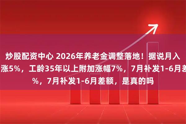 炒股配资中心 2026年养老金调整落地！据说月入3000元以下多涨5%，工龄35年以上附加涨幅7%，7月补发1-6月差额，是真的吗