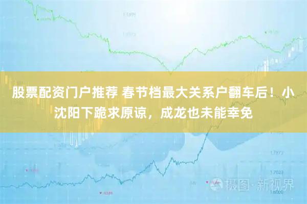 股票配资门户推荐 春节档最大关系户翻车后！小沈阳下跪求原谅，成龙也未能幸免