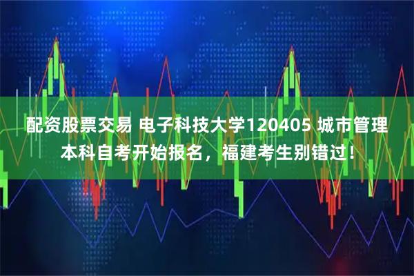 配资股票交易 电子科技大学120405 城市管理本科自考开始报名，福建考生别错过！