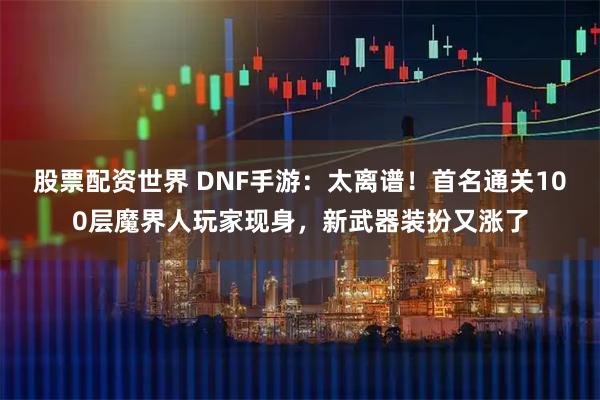 股票配资世界 DNF手游：太离谱！首名通关100层魔界人玩家现身，新武器装扮又涨了