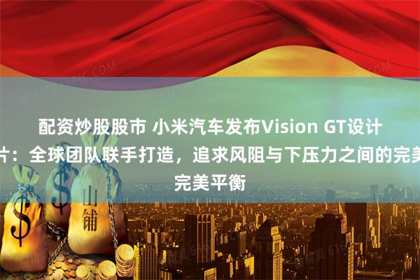 配资炒股股市 小米汽车发布Vision GT设计纪录片：全球团队联手打造，追求风阻与下压力之间的完美平衡