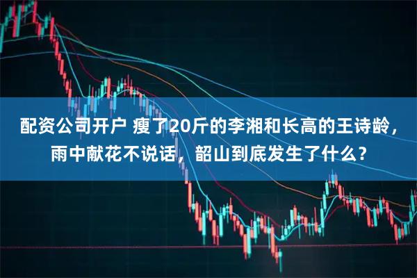 配资公司开户 瘦了20斤的李湘和长高的王诗龄，雨中献花不说话，韶山到底发生了什么？